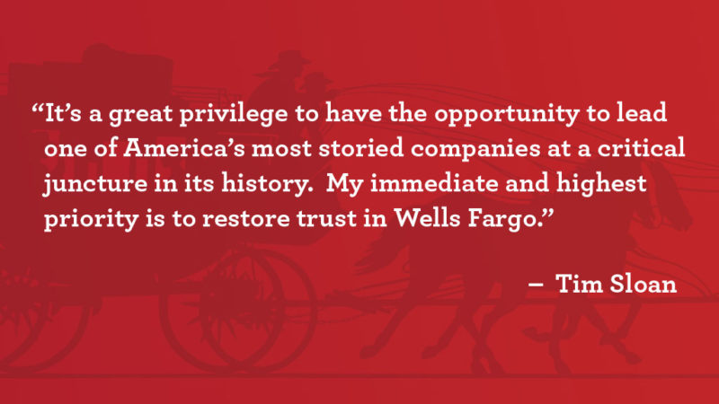 “It’s a great privilege to have the opportunity to lead one of America’s most storied companies at a critical juncture in its history. My immediate and highest priority is to restore trust in Wells Fargo,” said Tim Sloan