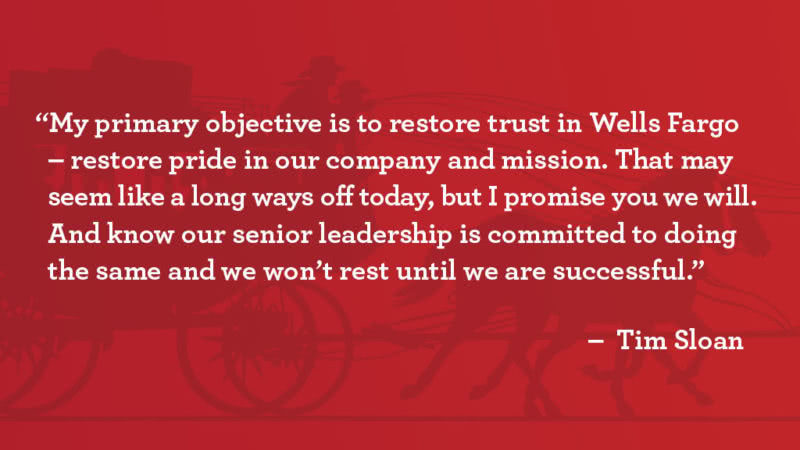 “My primary objective is to restore trust in Wells Fargo – restore pride in our company and mission. That may seem like a long way off today, but I promise you we will. And know our senior leadership is committed to doing the same and won’t rest until we are successful,” said Tim Sloan