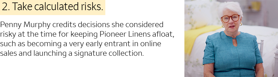 2. Take calculated risks. Penny Murphy credits decisions she considered risky at the time for keeping Pioneer Linens afloat, such as becoming a very early entrant in online sales and launching a signature collection.