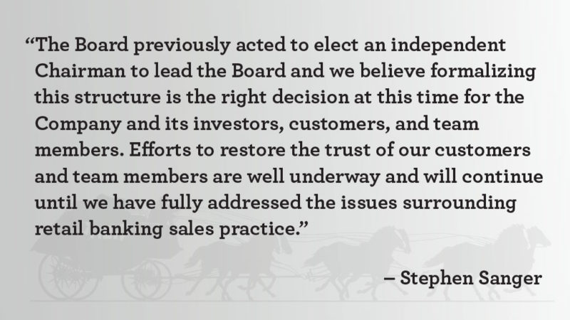 “The Board previously acted to elect an independent Chairman to lead the Board and we believe formalizing this structure is the right decision at this time for the Company and its investors, customers, and team members. Efforts to restore the trust of our customers and team members are well underway and will continue until we have fully addressed the issues surrounding retail banking sales practice,” said Stephen Sanger