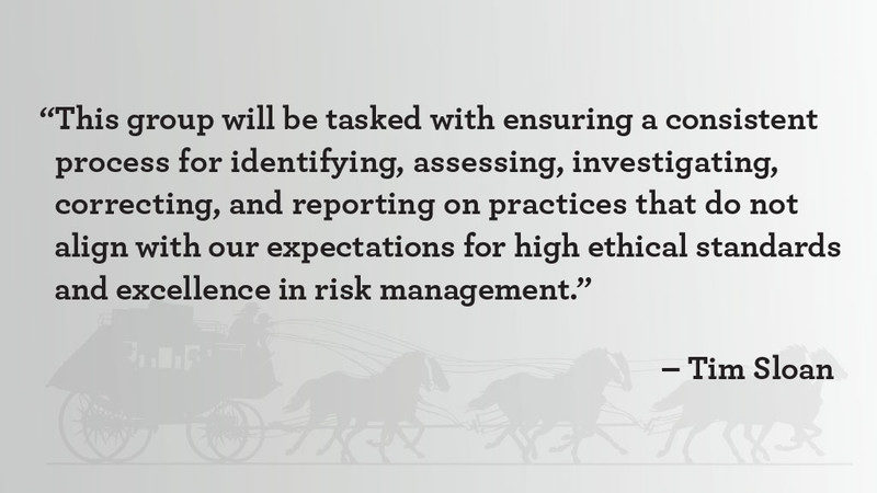 “This group will be tasked with ensuring a consistent process for identifying, assessing, investigating, correcting, and reporting on practices that do not align without expectation for high ethical standards and excellence in risk management,” said Tim Sloan