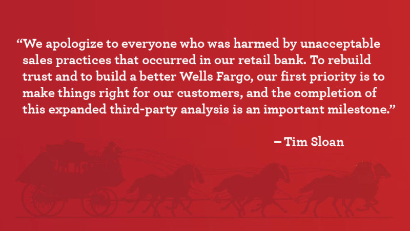 QUOTE GRAPHIC: “We apologize to everyone who was harmed by unacceptable sales practices that occurred in our retail bank. To rebuild trust and to build a better Wells Fargo, our first priority is to make things right for our customers, and the completion of this expanded third-party analysis is an important milestone.” CEO Tim Sloan