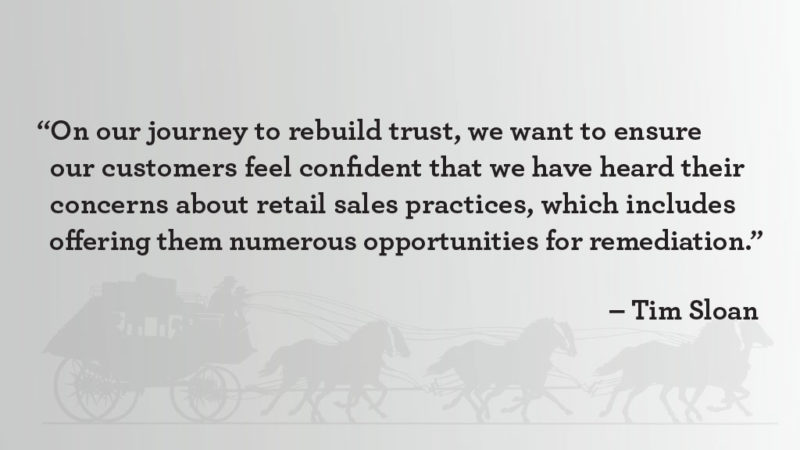 “On our journey to rebuild trust, we want to ensure our customers feel confident that we have heard their concerns about retail sales practices, which includes offering them numerous opportunities for remediation.” – Tim Sloan